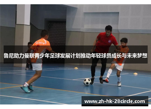 鲁尼助力曼联青少年足球发展计划推动年轻球员成长与未来梦想