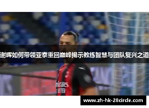 谢晖如何带领亚泰重回巅峰揭示教练智慧与团队复兴之道 谢晖如何带领亚泰重回巅峰揭示教练智慧与团队复兴之道
