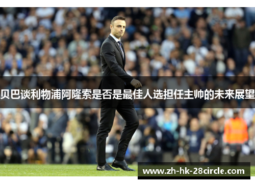 贝巴谈利物浦阿隆索是否是最佳人选担任主帅的未来展望 贝巴谈利物浦阿隆索是否是最佳人选担任主帅的未来展望