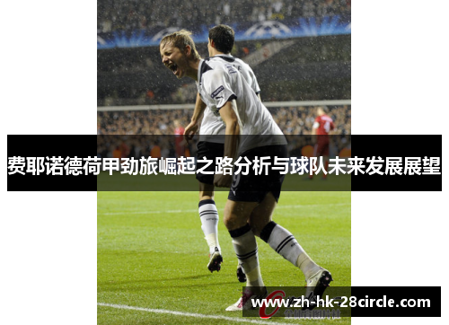 费耶诺德荷甲劲旅崛起之路分析与球队未来发展展望 费耶诺德荷甲劲旅崛起之路分析与球队未来发展展望