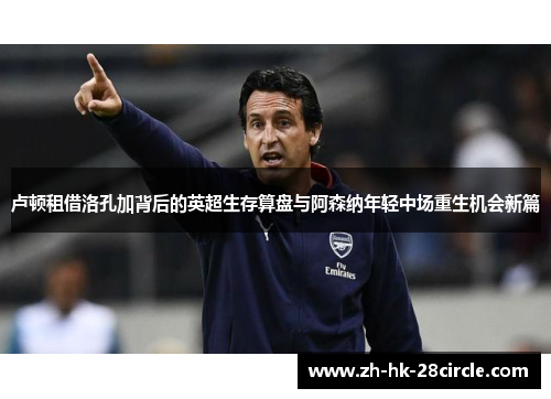 卢顿租借洛孔加背后的英超生存算盘与阿森纳年轻中场重生机会新篇 卢顿租借洛孔加背后的英超生存算盘与阿森纳年轻中场重生机会新篇