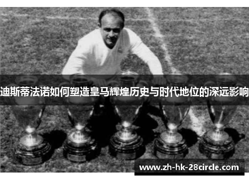 迪斯蒂法诺如何塑造皇马辉煌历史与时代地位的深远影响