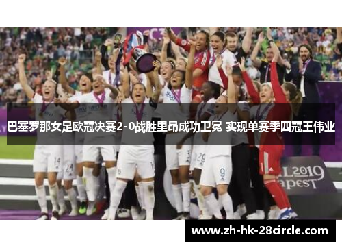 巴塞罗那女足欧冠决赛2-0战胜里昂成功卫冕 实现单赛季四冠王伟业